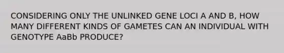 CONSIDERING ONLY THE UNLINKED GENE LOCI A AND B, HOW MANY DIFFERENT KINDS OF GAMETES CAN AN INDIVIDUAL WITH GENOTYPE AaBb PRODUCE?