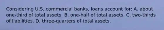 Considering U.S. commercial banks, loans account for: A. about one-third of total assets. B. one-half of total assets. C. two-thirds of liabilities. D. three-quarters of total assets.