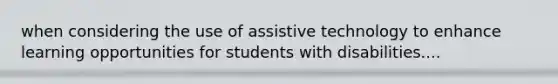 when considering the use of assistive technology to enhance learning opportunities for students with disabilities....