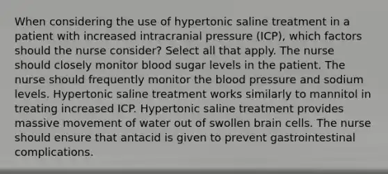 When considering the use of hypertonic saline treatment in a patient with increased intracranial pressure (ICP), which factors should the nurse consider? Select all that apply. The nurse should closely monitor blood sugar levels in the patient. The nurse should frequently monitor the blood pressure and sodium levels. Hypertonic saline treatment works similarly to mannitol in treating increased ICP. Hypertonic saline treatment provides massive movement of water out of swollen brain cells. The nurse should ensure that antacid is given to prevent gastrointestinal complications.