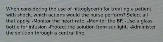 When considering the use of nitroglycerin for treating a patient with shock, which actions would the nurse perform? Select all that apply. -Monitor the heart rate. -Monitor the BP. -Use a glass bottle for infusion -Protect the solution from sunlight. -Administer the solution through a central line.