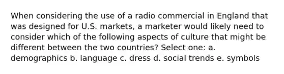 When considering the use of a radio commercial in England that was designed for U.S. markets, a marketer would likely need to consider which of the following aspects of culture that might be different between the two countries? Select one: a. demographics b. language c. dress d. social trends e. symbols