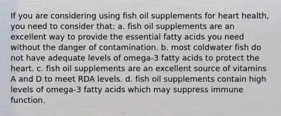 If you are considering using fish oil supplements for heart health, you need to consider that: a. fish oil supplements are an excellent way to provide the essential fatty acids you need without the danger of contamination. b. most coldwater fish do not have adequate levels of omega-3 fatty acids to protect <a href='https://www.questionai.com/knowledge/kya8ocqc6o-the-heart' class='anchor-knowledge'>the heart</a>. c. fish oil supplements are an excellent source of vitamins A and D to meet RDA levels. d. fish oil supplements contain high levels of omega-3 fatty acids which may suppress immune function.