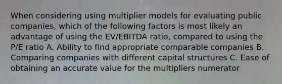 When considering using multiplier models for evaluating public companies, which of the following factors is most likely an advantage of using the EV/EBITDA ratio, compared to using the P/E ratio A. Ability to find appropriate comparable companies B. Comparing companies with different capital structures C. Ease of obtaining an accurate value for the multipliers numerator