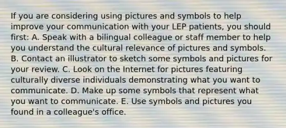 If you are considering using pictures and symbols to help improve your communication with your LEP patients, you should first: A. Speak with a bilingual colleague or staff member to help you understand the cultural relevance of pictures and symbols. B. Contact an illustrator to sketch some symbols and pictures for your review. C. Look on the Internet for pictures featuring culturally diverse individuals demonstrating what you want to communicate. D. Make up some symbols that represent what you want to communicate. E. Use symbols and pictures you found in a colleague's office.