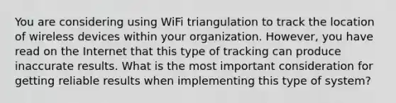 You are considering using WiFi triangulation to track the location of wireless devices within your organization. However, you have read on the Internet that this type of tracking can produce inaccurate results. What is the most important consideration for getting reliable results when implementing this type of system?