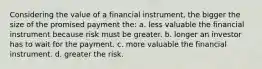 Considering the value of a financial instrument, the bigger the size of the promised payment the: a. less valuable the financial instrument because risk must be greater. b. longer an investor has to wait for the payment. c. more valuable the financial instrument. d. greater the risk.