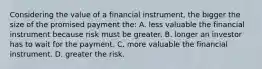 Considering the value of a financial instrument, the bigger the size of the promised payment the: A. less valuable the financial instrument because risk must be greater. B. longer an investor has to wait for the payment. C. more valuable the financial instrument. D. greater the risk.