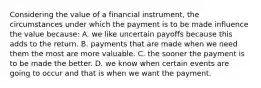 Considering the value of a financial instrument, the circumstances under which the payment is to be made influence the value because: A. we like uncertain payoffs because this adds to the return. B. payments that are made when we need them the most are more valuable. C. the sooner the payment is to be made the better. D. we know when certain events are going to occur and that is when we want the payment.