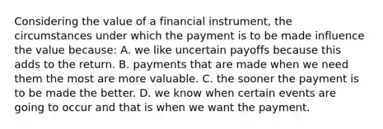 Considering the value of a financial instrument, the circumstances under which the payment is to be made influence the value because: A. we like uncertain payoffs because this adds to the return. B. payments that are made when we need them the most are more valuable. C. the sooner the payment is to be made the better. D. we know when certain events are going to occur and that is when we want the payment.