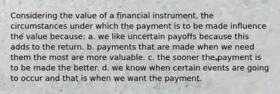 Considering the value of a financial instrument, the circumstances under which the payment is to be made influence the value because: a. we like uncertain payoffs because this adds to the return. b. payments that are made when we need them the most are more valuable. c. the sooner the payment is to be made the better. d. we know when certain events are going to occur and that is when we want the payment.