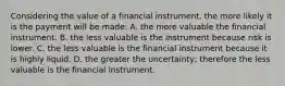 Considering the value of a financial instrument, the more likely it is the payment will be made: A. the more valuable the financial instrument. B. the less valuable is the instrument because risk is lower. C. the less valuable is the financial instrument because it is highly liquid. D. the greater the uncertainty; therefore the less valuable is the financial instrument.