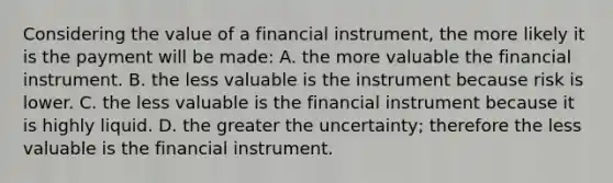 Considering the value of a financial instrument, the more likely it is the payment will be made: A. the more valuable the financial instrument. B. the less valuable is the instrument because risk is lower. C. the less valuable is the financial instrument because it is highly liquid. D. the greater the uncertainty; therefore the less valuable is the financial instrument.