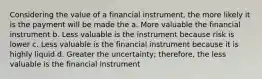 Considering the value of a financial instrument, the more likely it is the payment will be made the a. More valuable the financial instrument b. Less valuable is the instrument because risk is lower c. Less valuable is the financial instrument because it is highly liquid d. Greater the uncertainty; therefore, the less valuable is the financial instrument