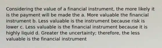 Considering the value of a financial instrument, the more likely it is the payment will be made the a. More valuable the financial instrument b. Less valuable is the instrument because risk is lower c. Less valuable is the financial instrument because it is highly liquid d. Greater the uncertainty; therefore, the less valuable is the financial instrument