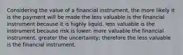 Considering the value of a financial instrument, the more likely it is the payment will be made the less valuable is the financial instrument because it is highly liquid. less valuable is the instrument because risk is lower. more valuable the financial instrument. greater the uncertainty; therefore the less valuable is the financial instrument.