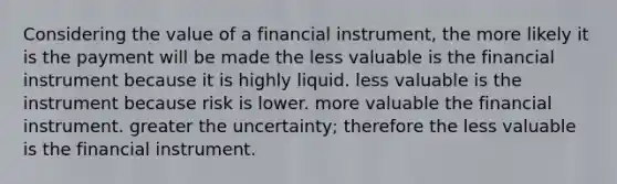 Considering the value of a financial instrument, the more likely it is the payment will be made the less valuable is the financial instrument because it is highly liquid. less valuable is the instrument because risk is lower. more valuable the financial instrument. greater the uncertainty; therefore the less valuable is the financial instrument.