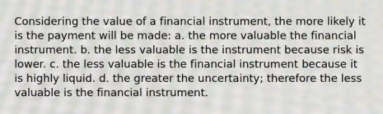 Considering the value of a financial instrument, the more likely it is the payment will be made: a. the more valuable the financial instrument. b. the less valuable is the instrument because risk is lower. c. the less valuable is the financial instrument because it is highly liquid. d. the greater the uncertainty; therefore the less valuable is the financial instrument.