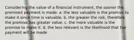 Considering the value of a financial instrument, the sooner the promised payment is made: a. the less valuable is the promise to make it since time is valuable. b. the greater the risk, therefore the promise has greater value. c. the more valuable is the promise to make it. d. the less relevant is the likelihood that the payment will be made