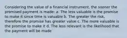 Considering the value of a financial instrument, the sooner the promised payment is made: a. The less valuable is the promise to make it since time is valuable b. The greater the risk, therefore the promise has greater value c. The more valuable is the promise to make it d. The less relevant is the likelihood that the payment will be made