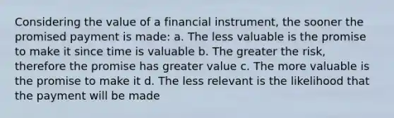 Considering the value of a financial instrument, the sooner the promised payment is made: a. The less valuable is the promise to make it since time is valuable b. The greater the risk, therefore the promise has greater value c. The more valuable is the promise to make it d. The less relevant is the likelihood that the payment will be made