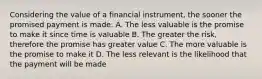 Considering the value of a financial instrument, the sooner the promised payment is made: A. The less valuable is the promise to make it since time is valuable B. The greater the risk, therefore the promise has greater value C. The more valuable is the promise to make it D. The less relevant is the likelihood that the payment will be made