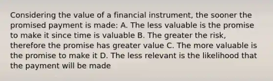 Considering the value of a financial instrument, the sooner the promised payment is made: A. The less valuable is the promise to make it since time is valuable B. The greater the risk, therefore the promise has greater value C. The more valuable is the promise to make it D. The less relevant is the likelihood that the payment will be made