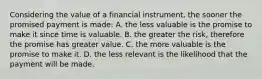 Considering the value of a financial instrument, the sooner the promised payment is made: A. the less valuable is the promise to make it since time is valuable. B. the greater the risk, therefore the promise has greater value. C. the more valuable is the promise to make it. D. the less relevant is the likelihood that the payment will be made.