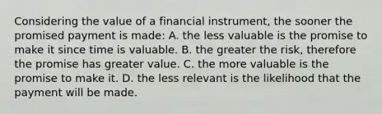 Considering the value of a financial instrument, the sooner the promised payment is made: A. the less valuable is the promise to make it since time is valuable. B. the greater the risk, therefore the promise has greater value. C. the more valuable is the promise to make it. D. the less relevant is the likelihood that the payment will be made.