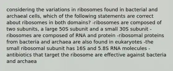 considering the variations in ribosomes found in bacterial and archaeal cells, which of the following statements are correct about ribosomes in both domains? -ribosomes are composed of two subunits, a large 50S subunit and a small 30S subunit -ribosomes are composed of RNA and protein -ribosomal proteins from bacteria and archaea are also found in eukaryotes -the small ribosomal subunit has 16S and 5.8S RNA molecules -antibiotics that target the ribosome are effective against bacteria and archaea