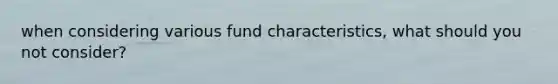 when considering various fund characteristics, what should you not consider?
