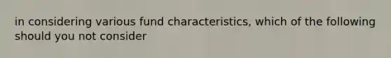 in considering various fund characteristics, which of the following should you not consider