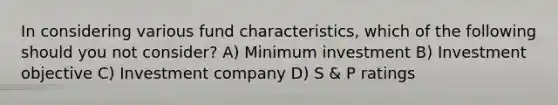 In considering various fund characteristics, which of the following should you not consider? A) Minimum investment B) Investment objective C) Investment company D) S & P ratings