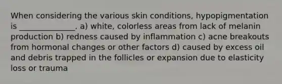 When considering the various skin conditions, hypopigmentation is ______________. a) white, colorless areas from lack of melanin production b) redness caused by inflammation c) acne breakouts from hormonal changes or other factors d) caused by excess oil and debris trapped in the follicles or expansion due to elasticity loss or trauma