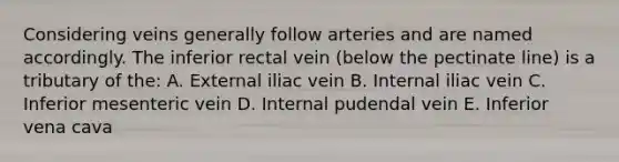 Considering veins generally follow arteries and are named accordingly. The inferior rectal vein (below the pectinate line) is a tributary of the: A. External iliac vein B. Internal iliac vein C. Inferior mesenteric vein D. Internal pudendal vein E. Inferior vena cava