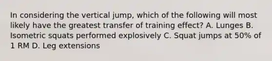 In considering the vertical jump, which of the following will most likely have the greatest transfer of training effect? A. Lunges B. Isometric squats performed explosively C. Squat jumps at 50% of 1 RM D. Leg extensions