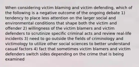 When considering victim blaming and victim defending, which of the following is a negative outcome of the ongoing debate 1) tendency to place less attention on the larger social and environmental conditions that shape both the victim and offender 2) willingness of the victim blamers and victim defenders to scrutinize specific criminal acts and review real-life incidents 3) need to go outside the fields of criminology and victimology to utilize other social sciences to better understand casual factors 4) fact that sometimes victim blamers and victim defenders switch sides depending on the crime that is being examined