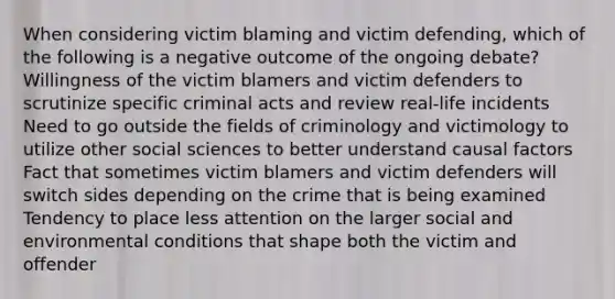 When considering victim blaming and victim defending, which of the following is a negative outcome of the ongoing debate? Willingness of the victim blamers and victim defenders to scrutinize specific criminal acts and review real-life incidents Need to go outside the fields of criminology and victimology to utilize other social sciences to better understand causal factors Fact that sometimes victim blamers and victim defenders will switch sides depending on the crime that is being examined Tendency to place less attention on the larger social and environmental conditions that shape both the victim and offender