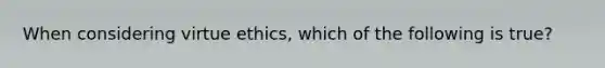 When considering virtue ethics, which of the following is true?