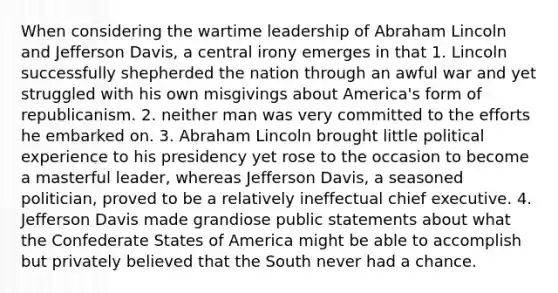 When considering the wartime leadership of Abraham Lincoln and Jefferson Davis, a central irony emerges in that 1. Lincoln successfully shepherded the nation through an awful war and yet struggled with his own misgivings about America's form of republicanism. 2. neither man was very committed to the efforts he embarked on. 3. Abraham Lincoln brought little political experience to his presidency yet rose to the occasion to become a masterful leader, whereas Jefferson Davis, a seasoned politician, proved to be a relatively ineffectual chief executive. 4. Jefferson Davis made grandiose public statements about what the Confederate States of America might be able to accomplish but privately believed that the South never had a chance.