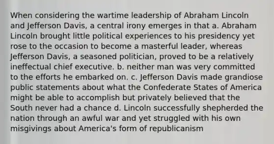 When considering the wartime leadership of Abraham Lincoln and Jefferson Davis, a central irony emerges in that a. Abraham Lincoln brought little political experiences to his presidency yet rose to the occasion to become a masterful leader, whereas Jefferson Davis, a seasoned politician, proved to be a relatively ineffectual chief executive. b. neither man was very committed to the efforts he embarked on. c. Jefferson Davis made grandiose public statements about what the Confederate States of America might be able to accomplish but privately believed that the South never had a chance d. Lincoln successfully shepherded the nation through an awful war and yet struggled with his own misgivings about America's form of republicanism