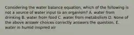 Considering the water balance equation, which of the following is not a source of water input to an organism? A. water from drinking B. water from food C. water from metabolism D. None of the above answer choices correctly answers the question. E. water in humid inspired air