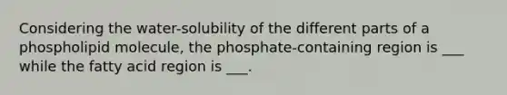 Considering the water-solubility of the different parts of a phospholipid molecule, the phosphate-containing region is ___ while the fatty acid region is ___.