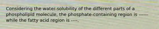 Considering the water-solubility of the different parts of a phospholipid molecule, the phosphate-containing region is ------while the fatty acid region is ----.