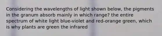 Considering the wavelengths of light shown below, the pigments in the granum absorb mainly in which range? the entire spectrum of white light blue-violet and red-orange green, which is why plants are green the infrared