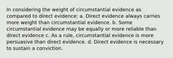 In considering the weight of circumstantial evidence as compared to direct evidence: a. Direct evidence always carries more weight than circumstantial evidence. b. Some circumstantial evidence may be equally or more reliable than direct evidence c. As a rule, circumstantial evidence is more persuasive than direct evidence. d. Direct evidence is necessary to sustain a conviction.