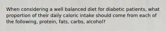 When considering a well balanced diet for diabetic patients, what proportion of their daily caloric intake should come from each of the following, protein, fats, carbs, alcohol?