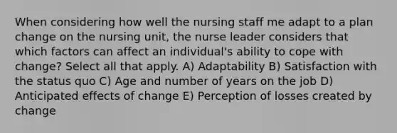 When considering how well the nursing staff me adapt to a plan change on the nursing unit, the nurse leader considers that which factors can affect an individual's ability to cope with change? Select all that apply. A) Adaptability B) Satisfaction with the status quo C) Age and number of years on the job D) Anticipated effects of change E) Perception of losses created by change