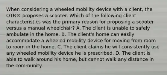 When considering a wheeled mobility device with a client, the OTR® proposes a scooter. Which of the following client characteristics was the primary reason for proposing a scooter versus a manual wheelchair? A. The client is unable to safely ambulate in the home. B. The client's home can easily accommodate a wheeled mobility device for moving from room to room in the home. C. The client claims he will consistently use any wheeled mobility device he is prescribed. D. The client is able to walk around his home, but cannot walk any distance in the community.