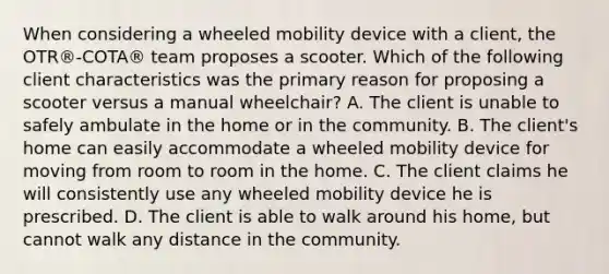 When considering a wheeled mobility device with a client, the OTR®-COTA® team proposes a scooter. Which of the following client characteristics was the primary reason for proposing a scooter versus a manual wheelchair? A. The client is unable to safely ambulate in the home or in the community. B. The client's home can easily accommodate a wheeled mobility device for moving from room to room in the home. C. The client claims he will consistently use any wheeled mobility device he is prescribed. D. The client is able to walk around his home, but cannot walk any distance in the community.